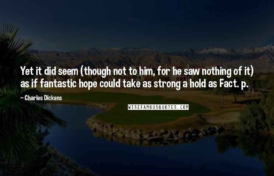Charles Dickens Quotes: Yet it did seem (though not to him, for he saw nothing of it) as if fantastic hope could take as strong a hold as Fact. p.