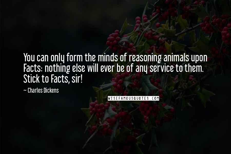 Charles Dickens Quotes: You can only form the minds of reasoning animals upon Facts: nothing else will ever be of any service to them. Stick to Facts, sir!