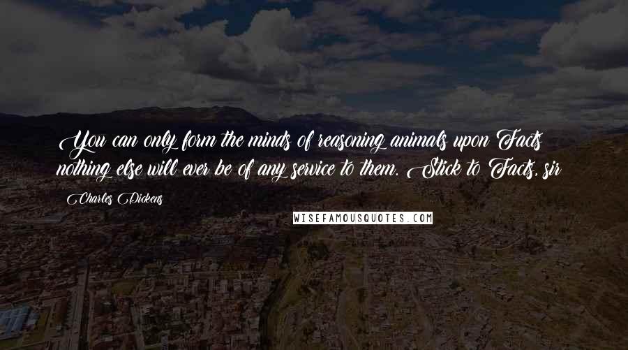 Charles Dickens Quotes: You can only form the minds of reasoning animals upon Facts: nothing else will ever be of any service to them. Stick to Facts, sir!