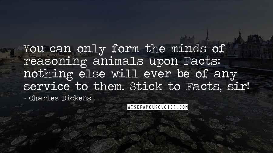 Charles Dickens Quotes: You can only form the minds of reasoning animals upon Facts: nothing else will ever be of any service to them. Stick to Facts, sir!