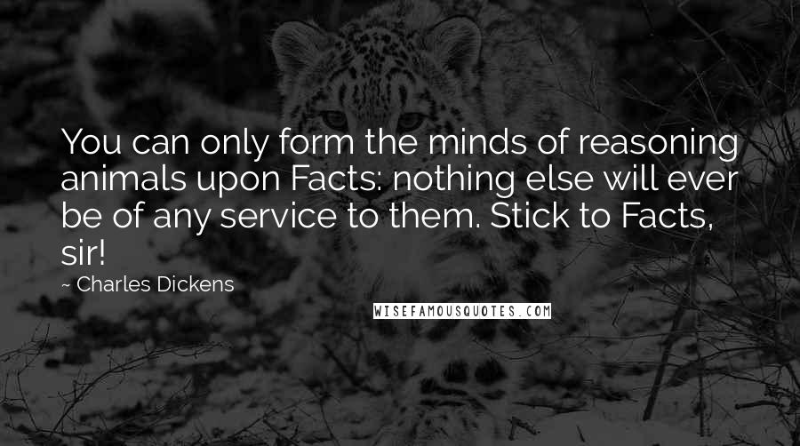 Charles Dickens Quotes: You can only form the minds of reasoning animals upon Facts: nothing else will ever be of any service to them. Stick to Facts, sir!