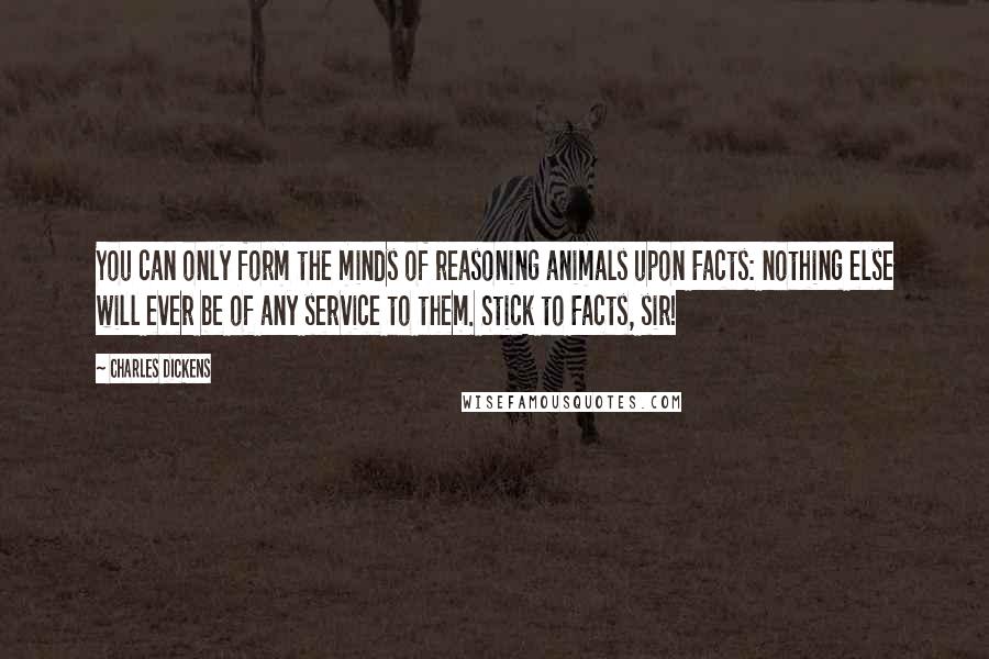 Charles Dickens Quotes: You can only form the minds of reasoning animals upon Facts: nothing else will ever be of any service to them. Stick to Facts, sir!