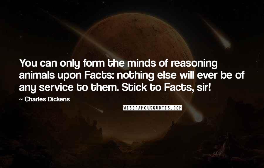 Charles Dickens Quotes: You can only form the minds of reasoning animals upon Facts: nothing else will ever be of any service to them. Stick to Facts, sir!
