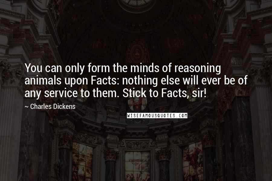 Charles Dickens Quotes: You can only form the minds of reasoning animals upon Facts: nothing else will ever be of any service to them. Stick to Facts, sir!