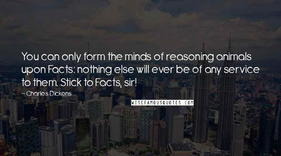 Charles Dickens Quotes: You can only form the minds of reasoning animals upon Facts: nothing else will ever be of any service to them. Stick to Facts, sir!