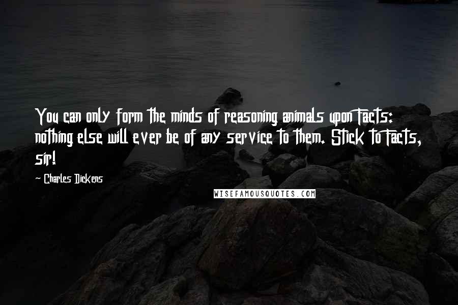 Charles Dickens Quotes: You can only form the minds of reasoning animals upon Facts: nothing else will ever be of any service to them. Stick to Facts, sir!