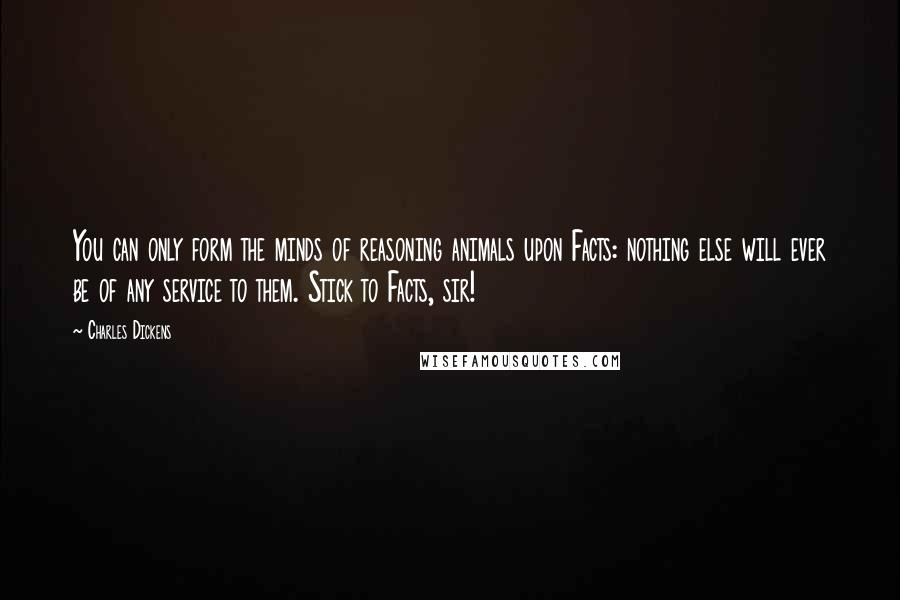 Charles Dickens Quotes: You can only form the minds of reasoning animals upon Facts: nothing else will ever be of any service to them. Stick to Facts, sir!