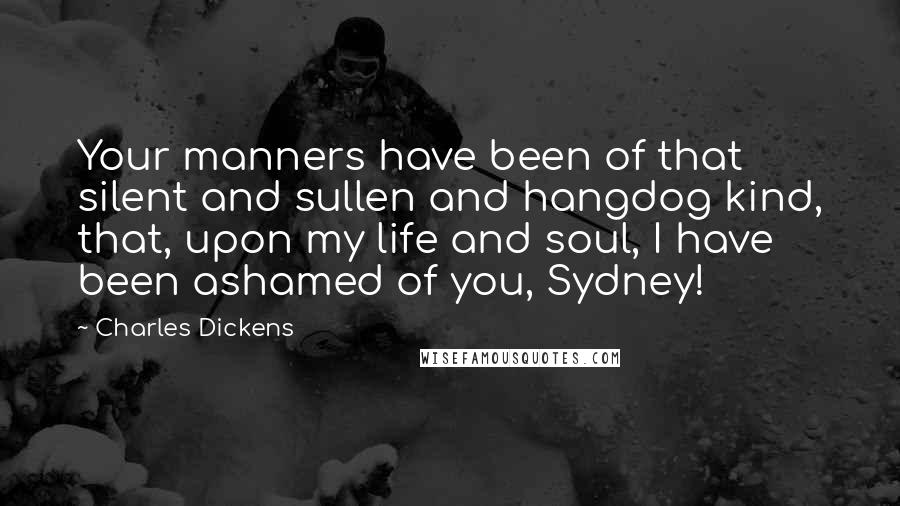 Charles Dickens Quotes: Your manners have been of that silent and sullen and hangdog kind, that, upon my life and soul, I have been ashamed of you, Sydney!