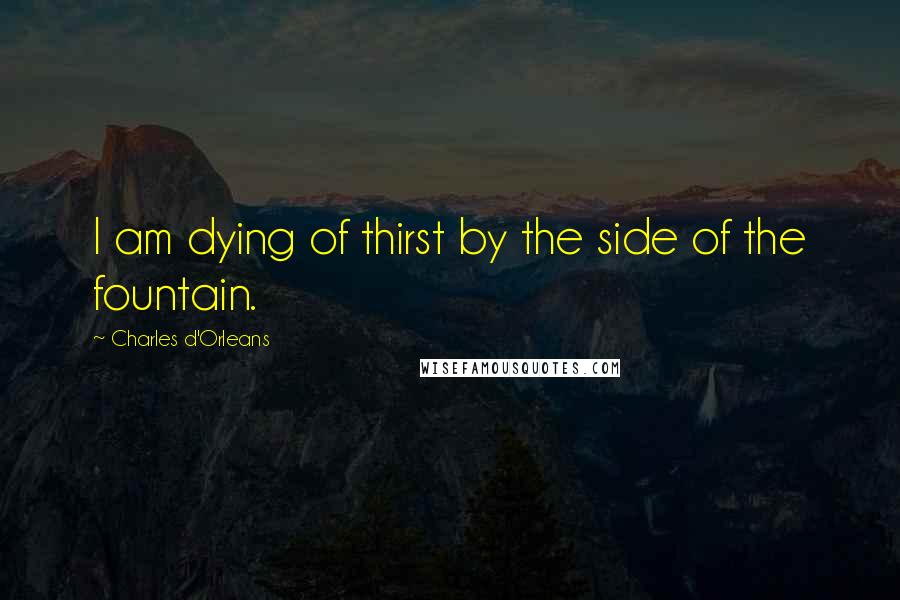 Charles D'Orleans Quotes: I am dying of thirst by the side of the fountain.