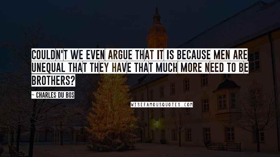 Charles Du Bos Quotes: Couldn't we even argue that it is because men are unequal that they have that much more need to be brothers?