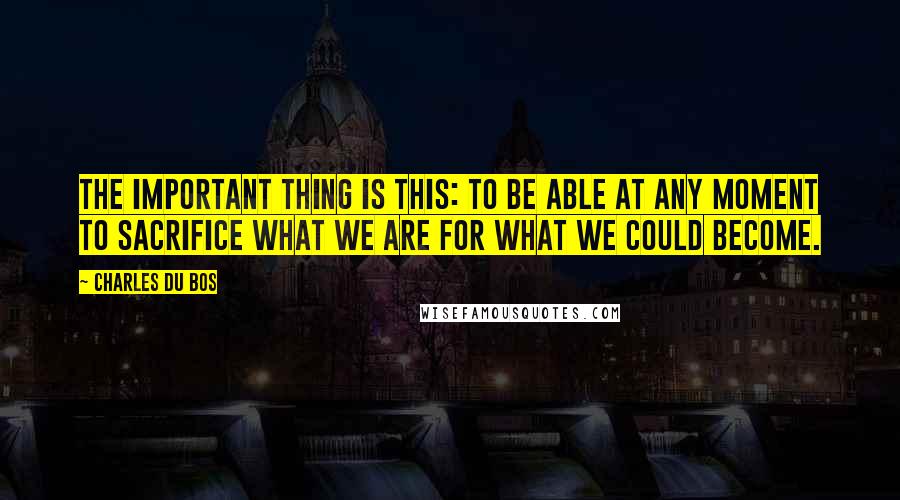 Charles Du Bos Quotes: The important thing is this: to be able at any moment to sacrifice what we are for what we could become.