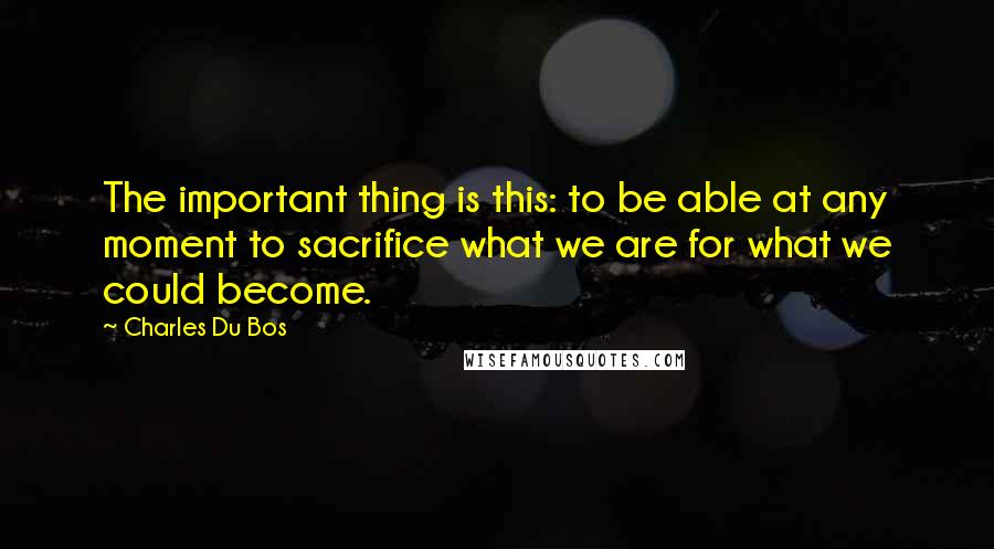 Charles Du Bos Quotes: The important thing is this: to be able at any moment to sacrifice what we are for what we could become.