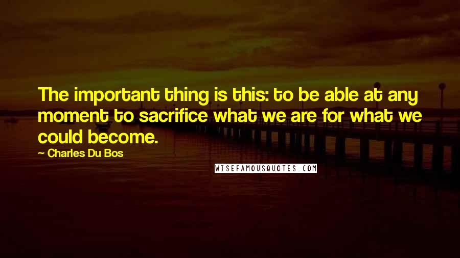 Charles Du Bos Quotes: The important thing is this: to be able at any moment to sacrifice what we are for what we could become.