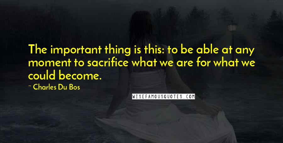 Charles Du Bos Quotes: The important thing is this: to be able at any moment to sacrifice what we are for what we could become.