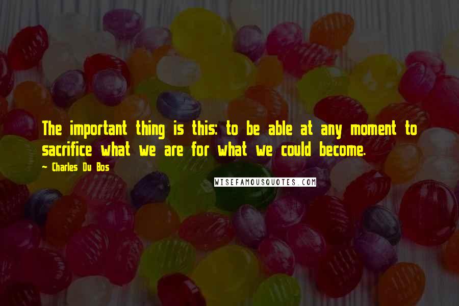 Charles Du Bos Quotes: The important thing is this: to be able at any moment to sacrifice what we are for what we could become.