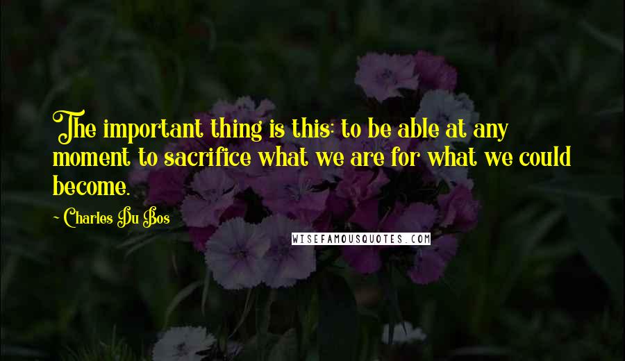 Charles Du Bos Quotes: The important thing is this: to be able at any moment to sacrifice what we are for what we could become.