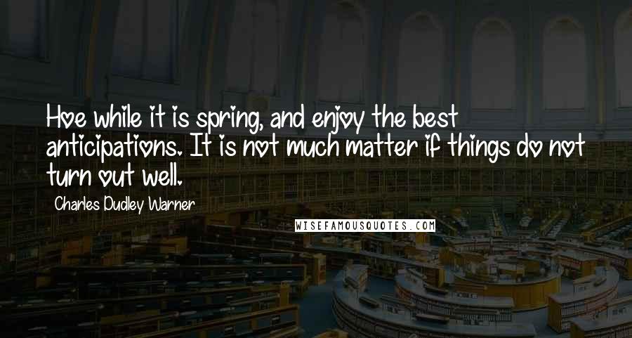 Charles Dudley Warner Quotes: Hoe while it is spring, and enjoy the best anticipations. It is not much matter if things do not turn out well.