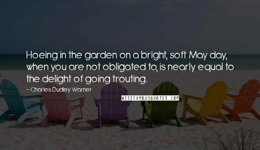 Charles Dudley Warner Quotes: Hoeing in the garden on a bright, soft May day, when you are not obligated to, is nearly equal to the delight of going trouting.