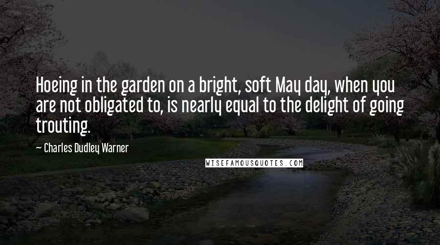 Charles Dudley Warner Quotes: Hoeing in the garden on a bright, soft May day, when you are not obligated to, is nearly equal to the delight of going trouting.