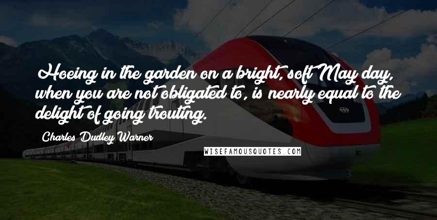 Charles Dudley Warner Quotes: Hoeing in the garden on a bright, soft May day, when you are not obligated to, is nearly equal to the delight of going trouting.