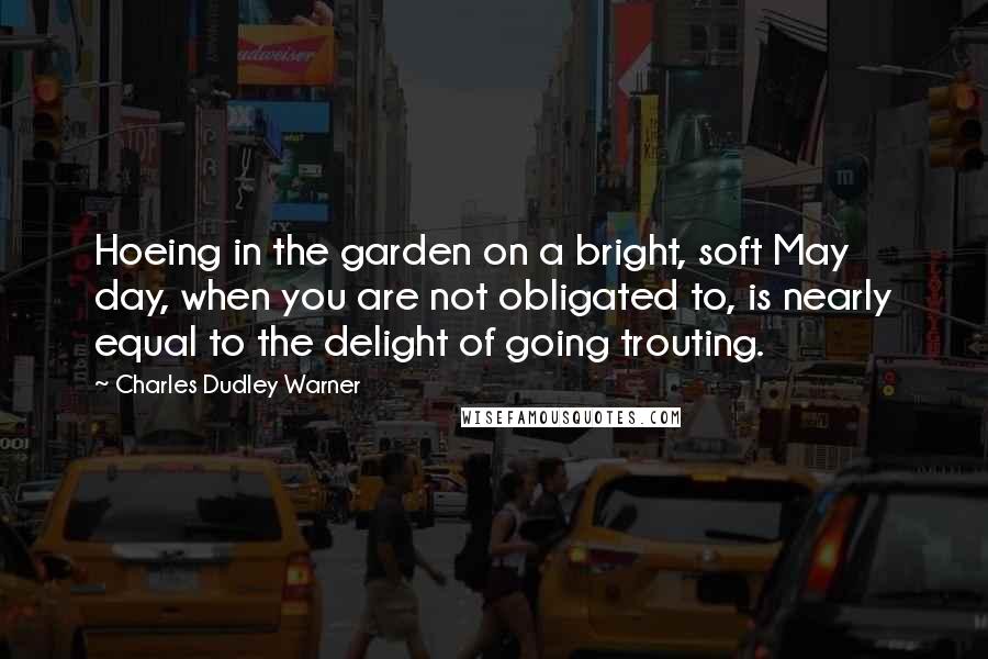 Charles Dudley Warner Quotes: Hoeing in the garden on a bright, soft May day, when you are not obligated to, is nearly equal to the delight of going trouting.