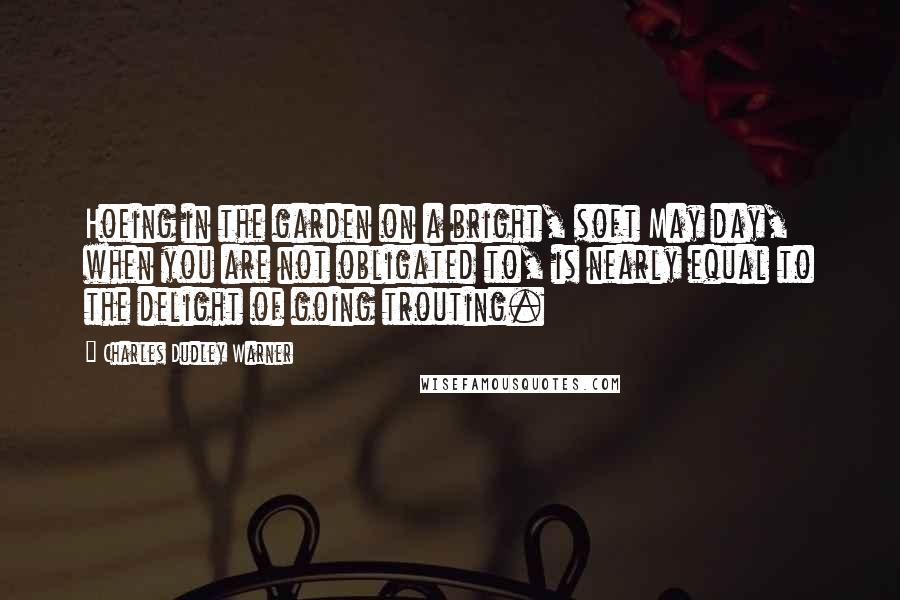 Charles Dudley Warner Quotes: Hoeing in the garden on a bright, soft May day, when you are not obligated to, is nearly equal to the delight of going trouting.