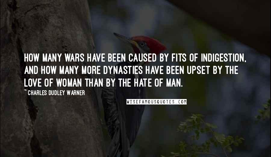 Charles Dudley Warner Quotes: How many wars have been caused by fits of indigestion, and how many more dynasties have been upset by the love of woman than by the hate of man.