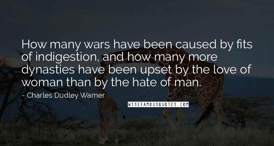 Charles Dudley Warner Quotes: How many wars have been caused by fits of indigestion, and how many more dynasties have been upset by the love of woman than by the hate of man.