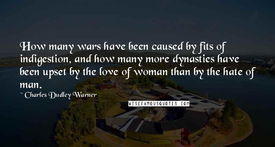 Charles Dudley Warner Quotes: How many wars have been caused by fits of indigestion, and how many more dynasties have been upset by the love of woman than by the hate of man.