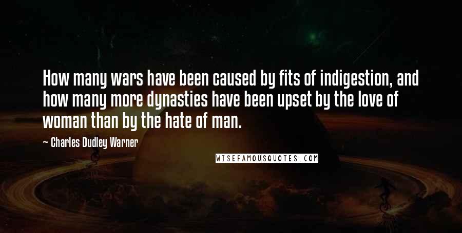 Charles Dudley Warner Quotes: How many wars have been caused by fits of indigestion, and how many more dynasties have been upset by the love of woman than by the hate of man.