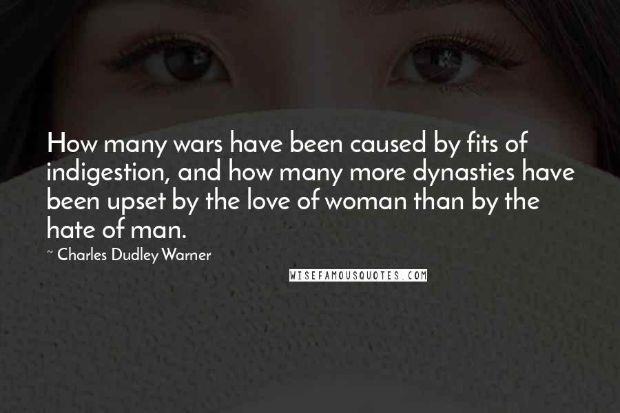 Charles Dudley Warner Quotes: How many wars have been caused by fits of indigestion, and how many more dynasties have been upset by the love of woman than by the hate of man.
