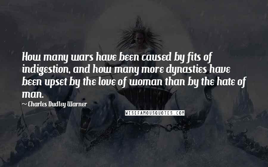 Charles Dudley Warner Quotes: How many wars have been caused by fits of indigestion, and how many more dynasties have been upset by the love of woman than by the hate of man.