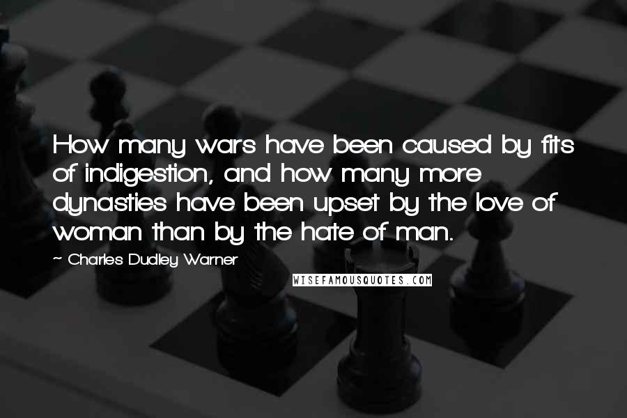 Charles Dudley Warner Quotes: How many wars have been caused by fits of indigestion, and how many more dynasties have been upset by the love of woman than by the hate of man.