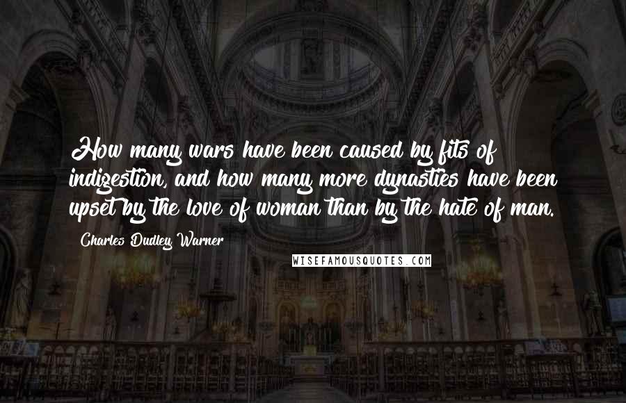 Charles Dudley Warner Quotes: How many wars have been caused by fits of indigestion, and how many more dynasties have been upset by the love of woman than by the hate of man.