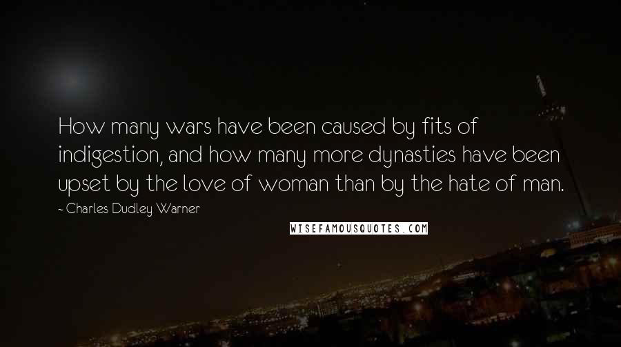 Charles Dudley Warner Quotes: How many wars have been caused by fits of indigestion, and how many more dynasties have been upset by the love of woman than by the hate of man.