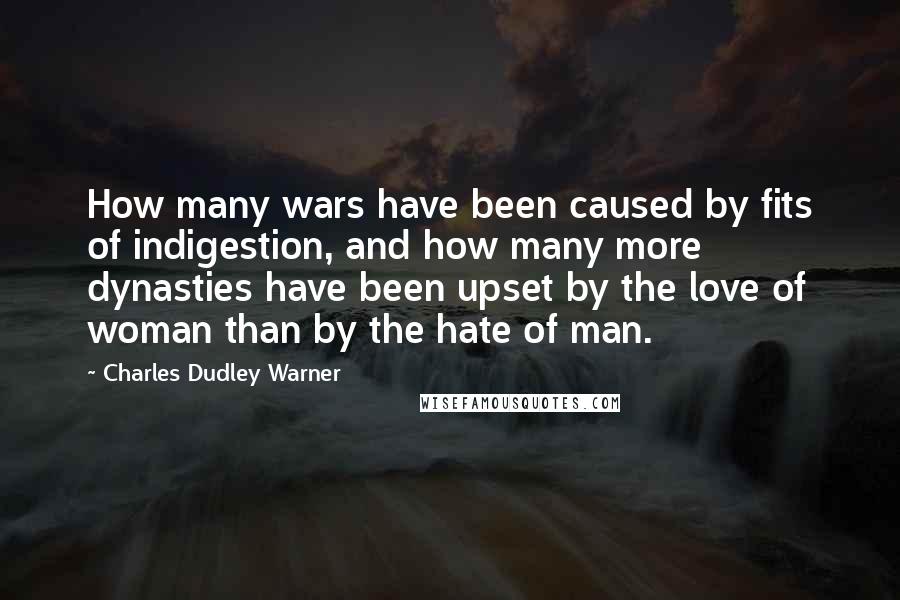 Charles Dudley Warner Quotes: How many wars have been caused by fits of indigestion, and how many more dynasties have been upset by the love of woman than by the hate of man.