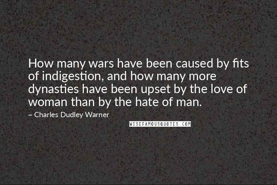 Charles Dudley Warner Quotes: How many wars have been caused by fits of indigestion, and how many more dynasties have been upset by the love of woman than by the hate of man.