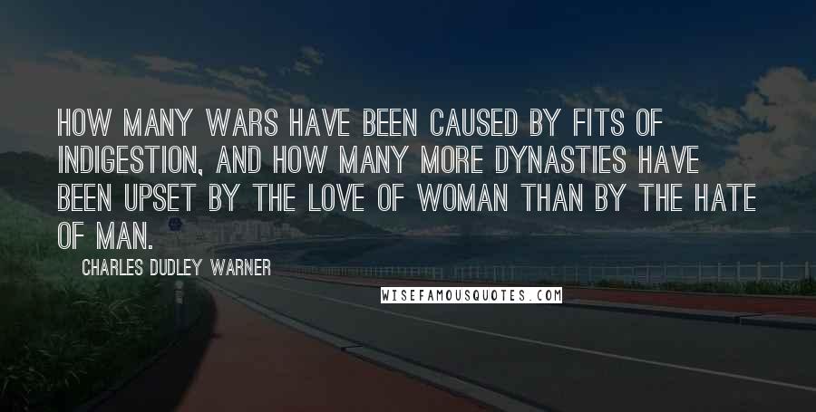 Charles Dudley Warner Quotes: How many wars have been caused by fits of indigestion, and how many more dynasties have been upset by the love of woman than by the hate of man.