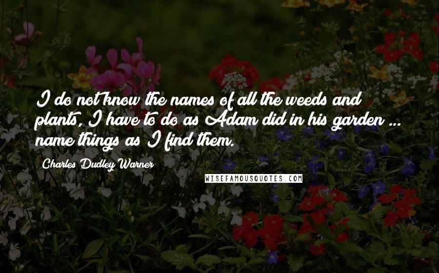 Charles Dudley Warner Quotes: I do not know the names of all the weeds and plants, I have to do as Adam did in his garden ... name things as I find them.