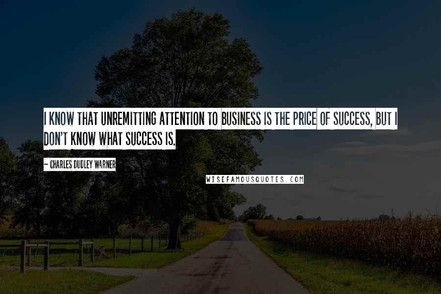 Charles Dudley Warner Quotes: I know that unremitting attention to business is the price of success, but I don't know what success is.