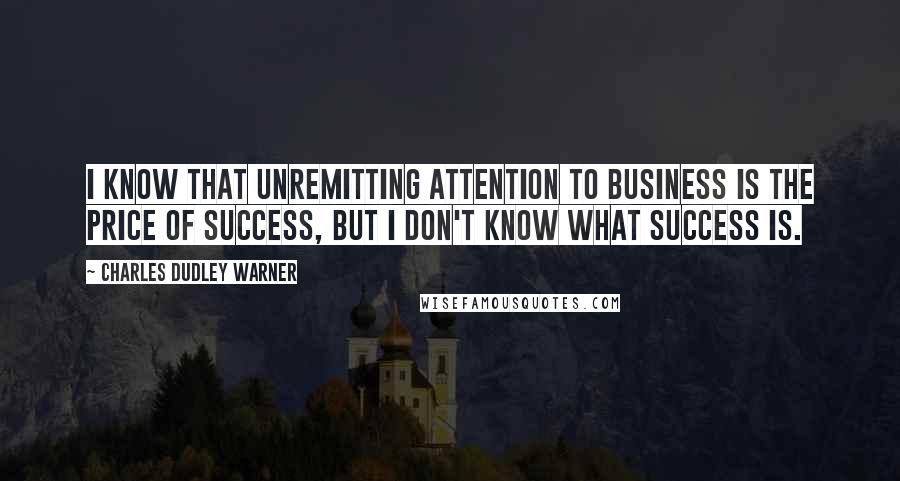 Charles Dudley Warner Quotes: I know that unremitting attention to business is the price of success, but I don't know what success is.