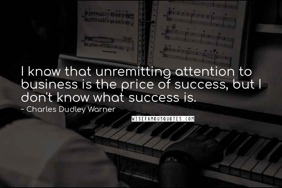 Charles Dudley Warner Quotes: I know that unremitting attention to business is the price of success, but I don't know what success is.