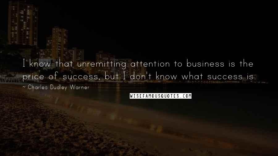 Charles Dudley Warner Quotes: I know that unremitting attention to business is the price of success, but I don't know what success is.