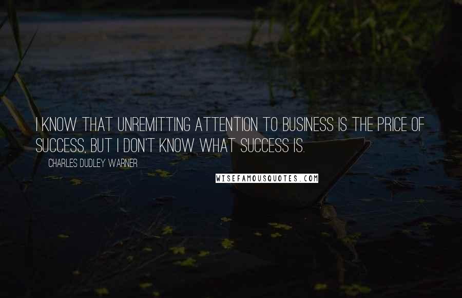 Charles Dudley Warner Quotes: I know that unremitting attention to business is the price of success, but I don't know what success is.