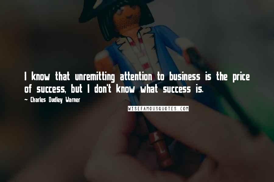 Charles Dudley Warner Quotes: I know that unremitting attention to business is the price of success, but I don't know what success is.