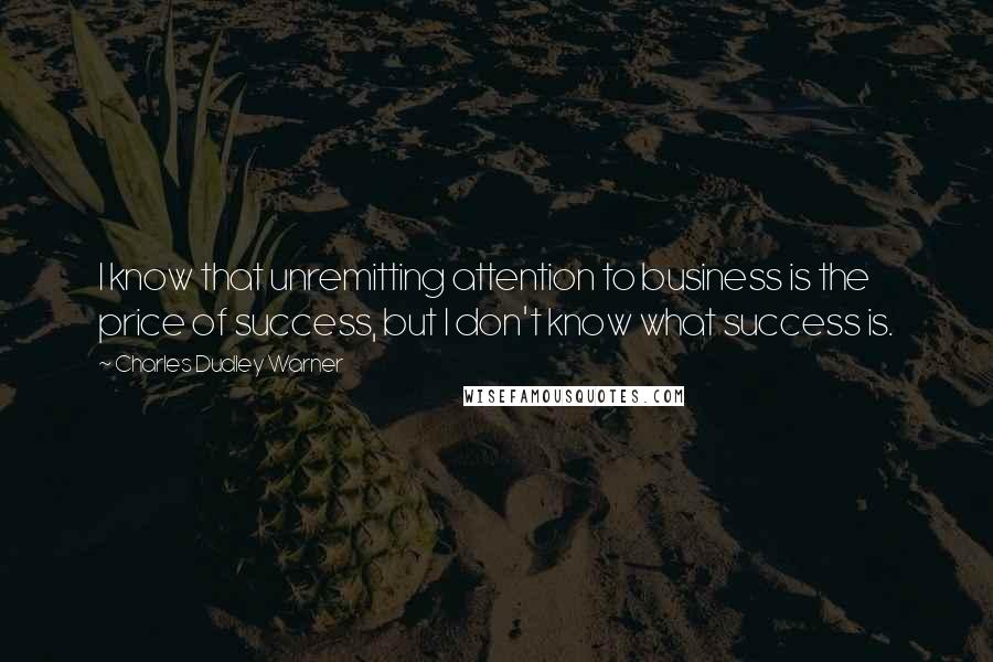 Charles Dudley Warner Quotes: I know that unremitting attention to business is the price of success, but I don't know what success is.