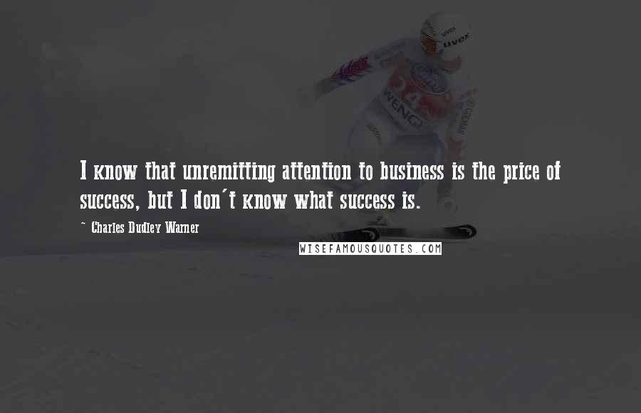 Charles Dudley Warner Quotes: I know that unremitting attention to business is the price of success, but I don't know what success is.