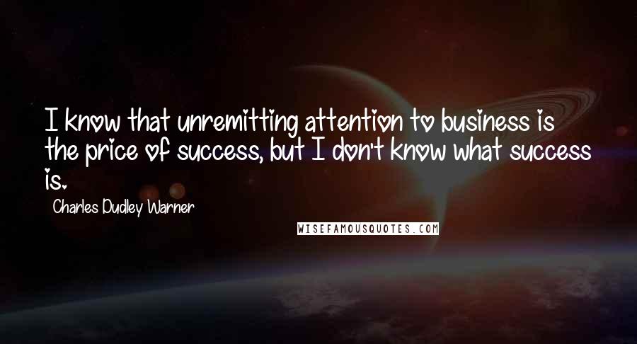 Charles Dudley Warner Quotes: I know that unremitting attention to business is the price of success, but I don't know what success is.