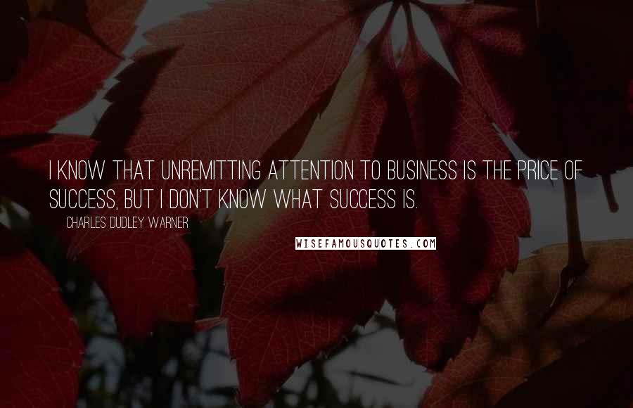 Charles Dudley Warner Quotes: I know that unremitting attention to business is the price of success, but I don't know what success is.