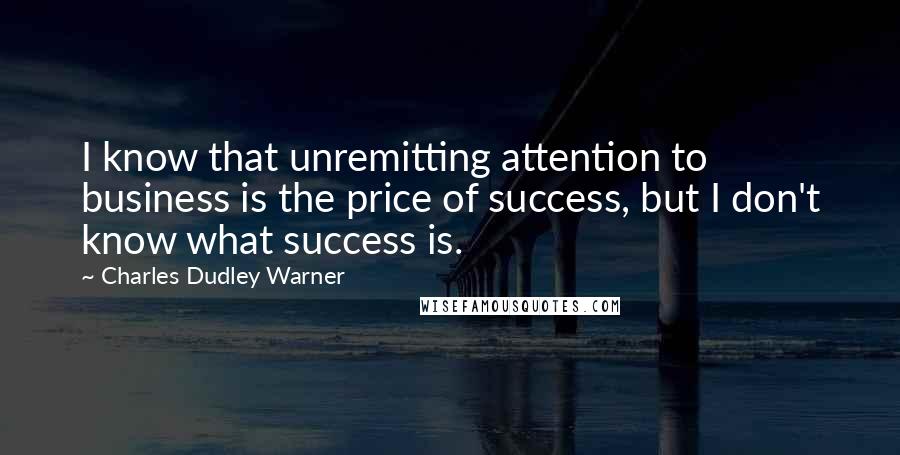 Charles Dudley Warner Quotes: I know that unremitting attention to business is the price of success, but I don't know what success is.